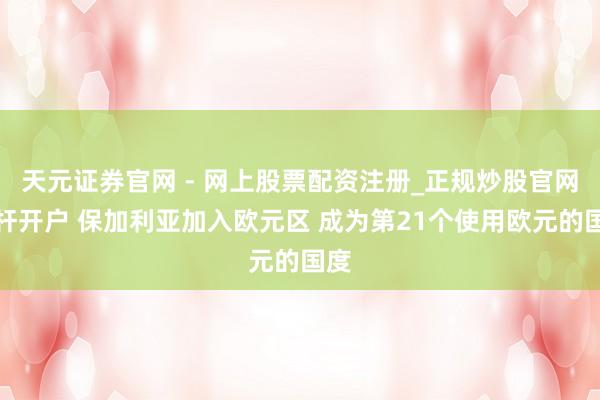天元证券官网 - 网上股票配资注册_正规炒股官网杠杆开户 保加利亚加入欧元区 成为第21个使用欧元的国度