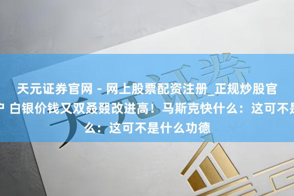 天元证券官网 - 网上股票配资注册_正规炒股官网杠杆开户 白银价钱又双叒叕改进高！马斯克快什么：这可不是什么功德