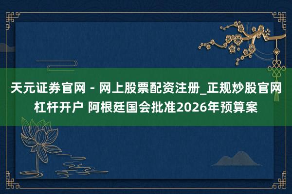 天元证券官网 - 网上股票配资注册_正规炒股官网杠杆开户 阿根廷国会批准2026年预算案