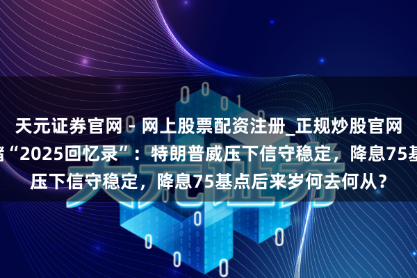 天元证券官网 - 网上股票配资注册_正规炒股官网杠杆开户 好意思联储“2025回忆录”：特朗普威压下信守稳定，降息75基点后来岁何去何从？