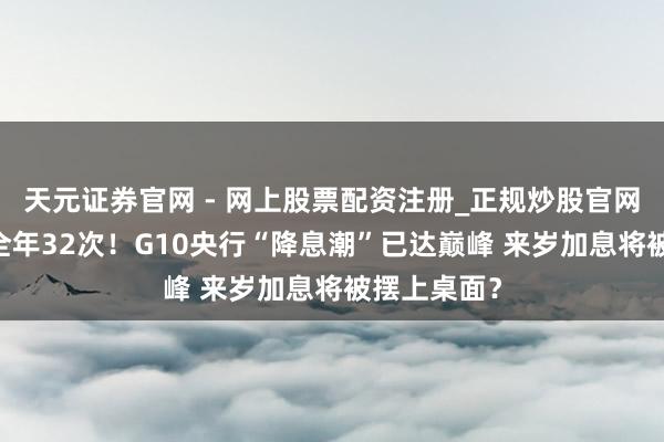 天元证券官网 - 网上股票配资注册_正规炒股官网杠杆开户 全年32次！G10央行“降息潮”已达巅峰 来岁加息将被摆上桌面？
