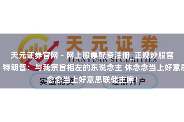 天元证券官网 - 网上股票配资注册_正规炒股官网杠杆开户 特朗普：与我宗旨相左的东说念主 休念念当上好意思联储主席！
