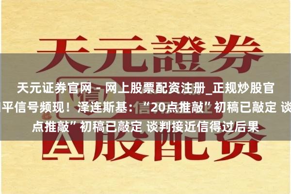 天元证券官网 - 网上股票配资注册_正规炒股官网杠杆开户 俄乌和平信号频现！泽连斯基：“20点推敲”初稿已敲定 谈判接近信得过后果