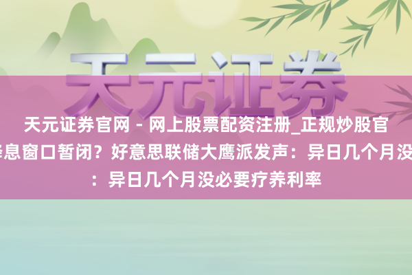 天元证券官网 - 网上股票配资注册_正规炒股官网杠杆开户 降息窗口暂闭？好意思联储大鹰派发声：异日几个月没必要疗养利率