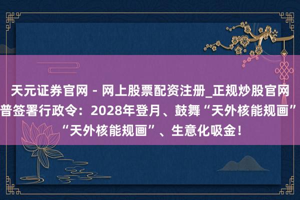 天元证券官网 - 网上股票配资注册_正规炒股官网杠杆开户 特朗普签署行政令：2028年登月、鼓舞“天外核能规画”、生意化吸金！
