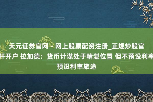 天元证券官网 - 网上股票配资注册_正规炒股官网杠杆开户 拉加德：货币计谋处于精湛位置 但不预设利率旅途