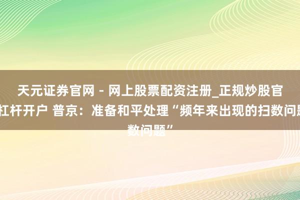 天元证券官网 - 网上股票配资注册_正规炒股官网杠杆开户 普京：准备和平处理“频年来出现的扫数问题”
