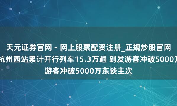 天元证券官网 - 网上股票配资注册_正规炒股官网杠杆开户 杭州西站累计开行列车15.3万趟 到发游客冲破5000万东谈主次