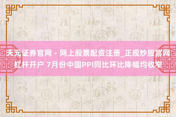 天元证券官网 - 网上股票配资注册_正规炒股官网杠杆开户 7月份中国PPI同比环比降幅均收窄