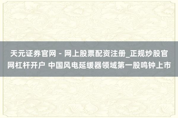 天元证券官网 - 网上股票配资注册_正规炒股官网杠杆开户 中国风电延缓器领域第一股鸣钟上市