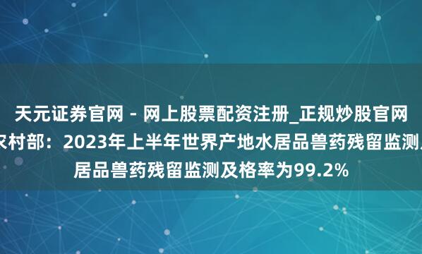 天元证券官网 - 网上股票配资注册_正规炒股官网杠杆开户 农业农村部：2023年上半年世界产地水居品兽药残留监测及格率为99.2%