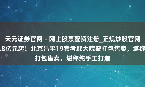 天元证券官网 - 网上股票配资注册_正规炒股官网杠杆开户 9.8亿元起！北京昌平19套考取大院被打包售卖，堪称纯手工打造