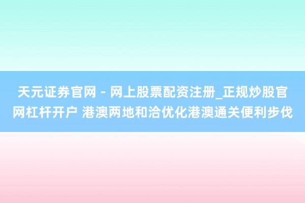 天元证券官网 - 网上股票配资注册_正规炒股官网杠杆开户 港澳两地和洽优化港澳通关便利步伐