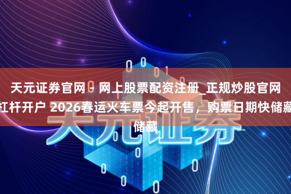天元证券官网 - 网上股票配资注册_正规炒股官网杠杆开户 2026春运火车票今起开售，购票日期快储藏