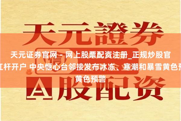 天元证券官网 - 网上股票配资注册_正规炒股官网杠杆开户 中央惬心台邻接发布冰冻、寒潮和暴雪黄色预警