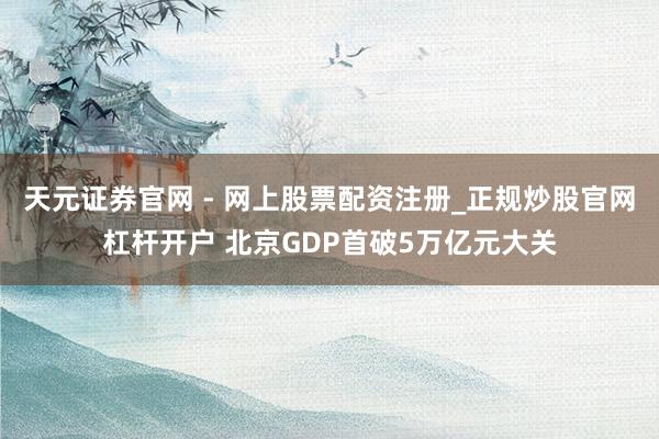 天元证券官网 - 网上股票配资注册_正规炒股官网杠杆开户 北京GDP首破5万亿元大关