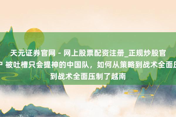 天元证券官网 - 网上股票配资注册_正规炒股官网杠杆开户 被吐槽只会提神的中国队，如何从策略到战术全面压制了越南