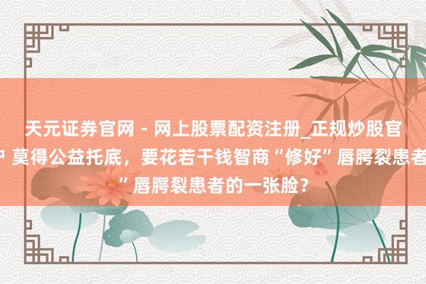天元证券官网 - 网上股票配资注册_正规炒股官网杠杆开户 莫得公益托底，要花若干钱智商“修好”唇腭裂患者的一张脸？