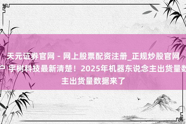 天元证券官网 - 网上股票配资注册_正规炒股官网杠杆开户 宇树科技最新清楚！2025年机器东说念主出货量数据来了