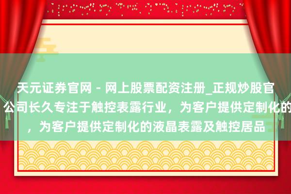 天元证券官网 - 网上股票配资注册_正规炒股官网杠杆开户 秋田微：公司长久专注于触控表露行业，为客户提供定制化的液晶表露及触控居品
