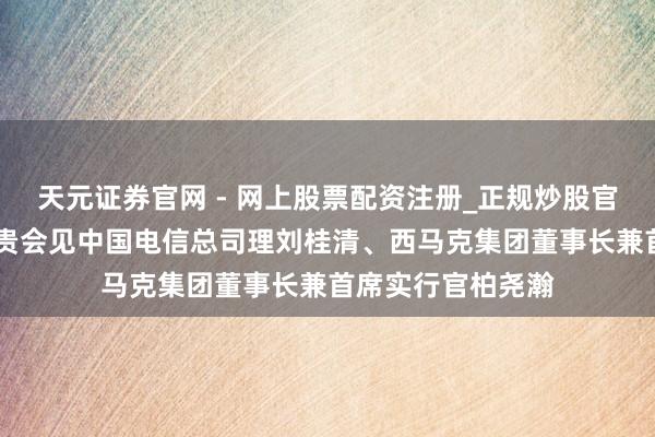 天元证券官网 - 网上股票配资注册_正规炒股官网杠杆开户 侯安贵会见中国电信总司理刘桂清、西马克集团董事长兼首席实行官柏尧瀚