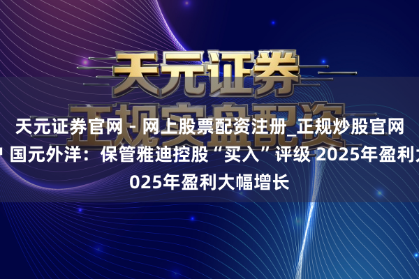 天元证券官网 - 网上股票配资注册_正规炒股官网杠杆开户 国元外洋：保管雅迪控股“买入”评级 2025年盈利大幅增长