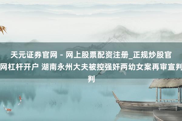 天元证券官网 - 网上股票配资注册_正规炒股官网杠杆开户 湖南永州大夫被控强奸两幼女案再审宣判