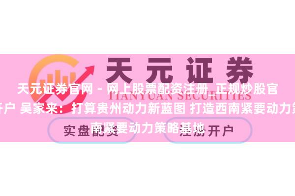 天元证券官网 - 网上股票配资注册_正规炒股官网杠杆开户 吴家来：打算贵州动力新蓝图 打造西南紧要动力策略基地