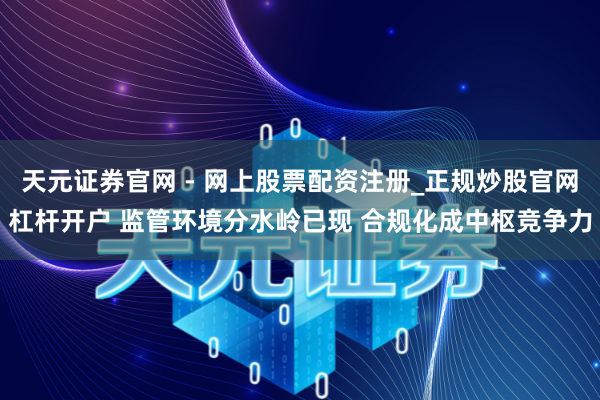 天元证券官网 - 网上股票配资注册_正规炒股官网杠杆开户 监管环境分水岭已现 合规化成中枢竞争力