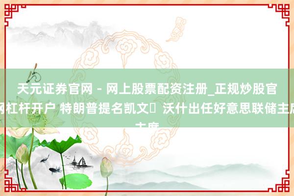 天元证券官网 - 网上股票配资注册_正规炒股官网杠杆开户 特朗普提名凯文・沃什出任好意思联储主席