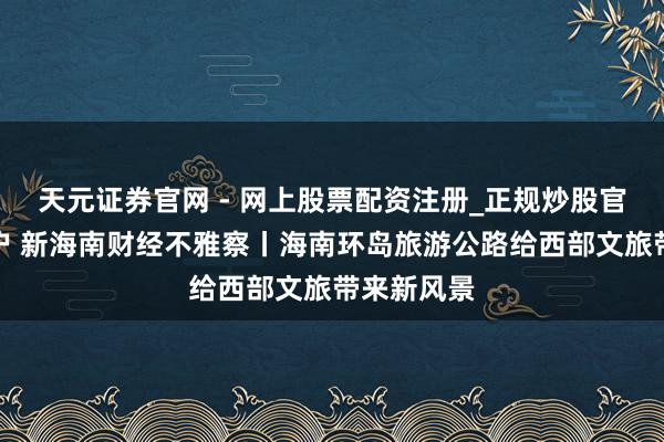 天元证券官网 - 网上股票配资注册_正规炒股官网杠杆开户 新海南财经不雅察丨海南环岛旅游公路给西部文旅带来新风景