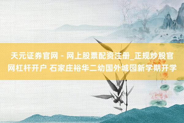 天元证券官网 - 网上股票配资注册_正规炒股官网杠杆开户 石家庄裕华二幼国外城园新学期开学