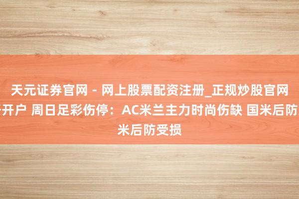 天元证券官网 - 网上股票配资注册_正规炒股官网杠杆开户 周日足彩伤停：AC米兰主力时尚伤缺 国米后防受损