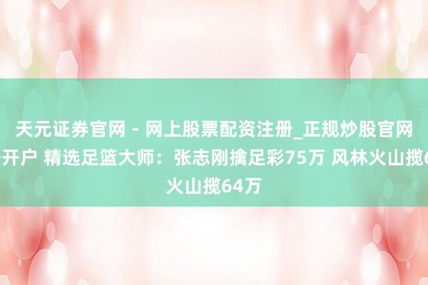 天元证券官网 - 网上股票配资注册_正规炒股官网杠杆开户 精选足篮大师：张志刚擒足彩75万 风林火山揽64万