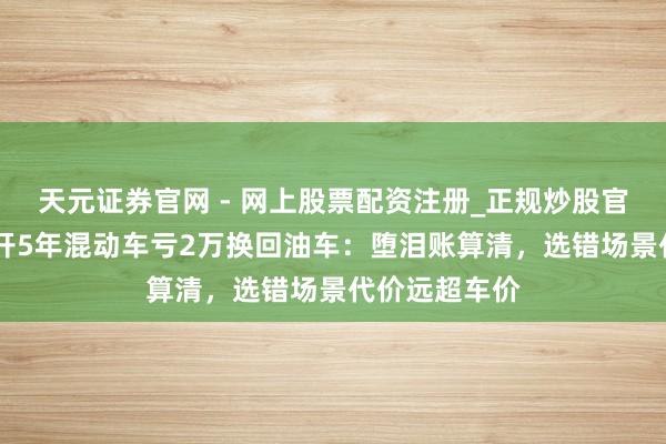 天元证券官网 - 网上股票配资注册_正规炒股官网杠杆开户 开5年混动车亏2万换回油车：堕泪账算清，选错场景代价远超车价