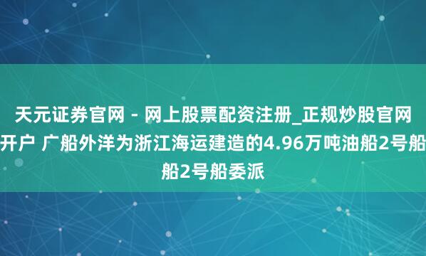 天元证券官网 - 网上股票配资注册_正规炒股官网杠杆开户 广船外洋为浙江海运建造的4.96万吨油船2号船委派
