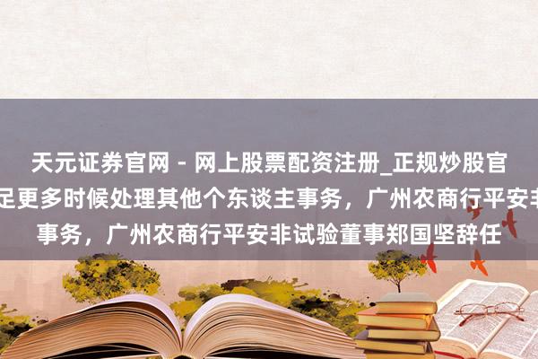 天元证券官网 - 网上股票配资注册_正规炒股官网杠杆开户 因需要插足更多时候处理其他个东谈主事务，广州农商行平安非试验董事郑国坚辞任
