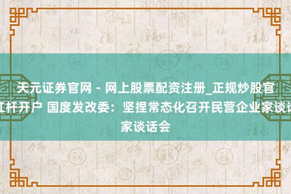 天元证券官网 - 网上股票配资注册_正规炒股官网杠杆开户 国度发改委：坚捏常态化召开民营企业家谈话会