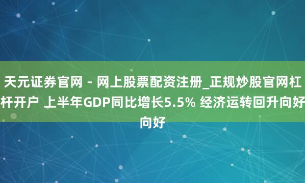 天元证券官网 - 网上股票配资注册_正规炒股官网杠杆开户 上半年GDP同比增长5.5% 经济运转回升向好