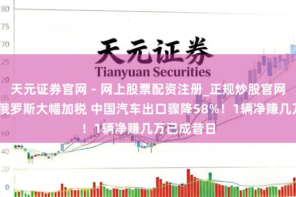 天元证券官网 - 网上股票配资注册_正规炒股官网杠杆开户 俄罗斯大幅加税 中国汽车出口骤降58%！1辆净赚几万已成昔日