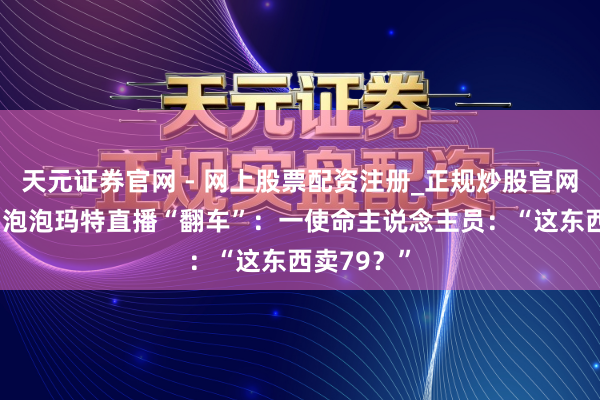 天元证券官网 - 网上股票配资注册_正规炒股官网杠杆开户 泡泡玛特直播“翻车”：一使命主说念主员：“这东西卖79？”
