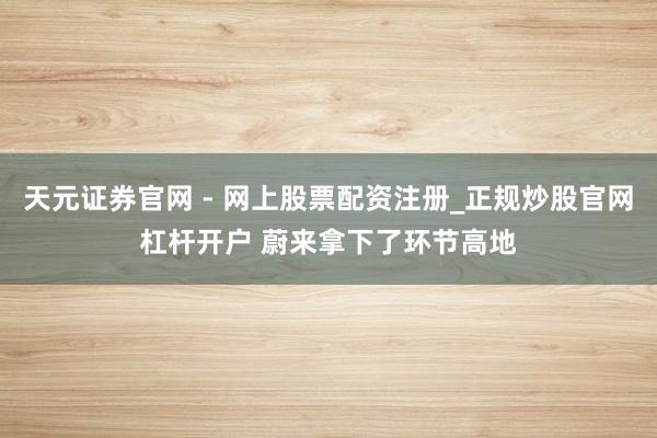 天元证券官网 - 网上股票配资注册_正规炒股官网杠杆开户 蔚来拿下了环节高地