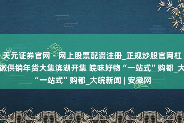 天元证券官网 - 网上股票配资注册_正规炒股官网杠杆开户 2026安徽供销年货大集滨湖开集 皖味好物“一站式”购都_大皖新闻 | 安徽网