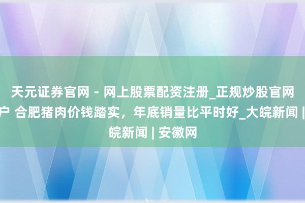 天元证券官网 - 网上股票配资注册_正规炒股官网杠杆开户 合肥猪肉价钱踏实，年底销量比平时好_大皖新闻 | 安徽网