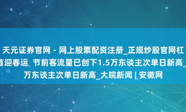 天元证券官网 - 网上股票配资注册_正规炒股官网杠杆开户 合肥西站首迎春运  节前客流量已创下1.5万东谈主次单日新高_大皖新闻 | 安徽网