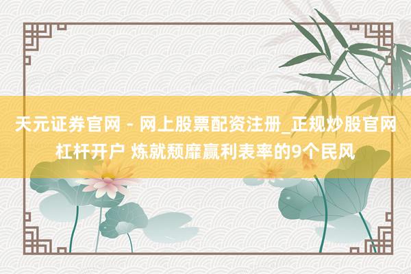天元证券官网 - 网上股票配资注册_正规炒股官网杠杆开户 炼就颓靡赢利表率的9个民风